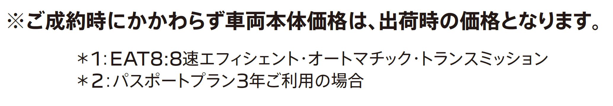 ご成約時にかかわらず車両本体価格は、出荷時の価格となります。＊1：EAT8:8速エフィシェント・オートマチック・トランスミッション＊2：パスポートプラン3年ご利用の場