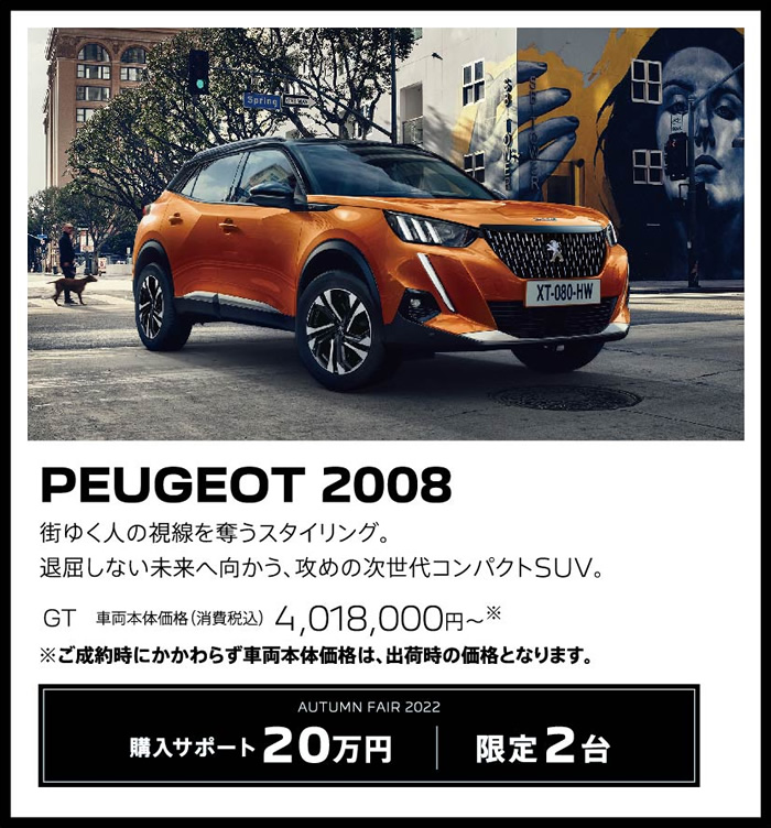 PEUGEOT 2008 / 街ゆく人の視線を奪うスタイリング。退屈しない未来へ向かう、攻めの次世代コンパクトSUV。 GT 車両本体価格（消費税込）3,856,000円～ | LE FESTIVAL D'AUTOMNE 2022 購入サポート15万円プラスSPECIAL OFFER