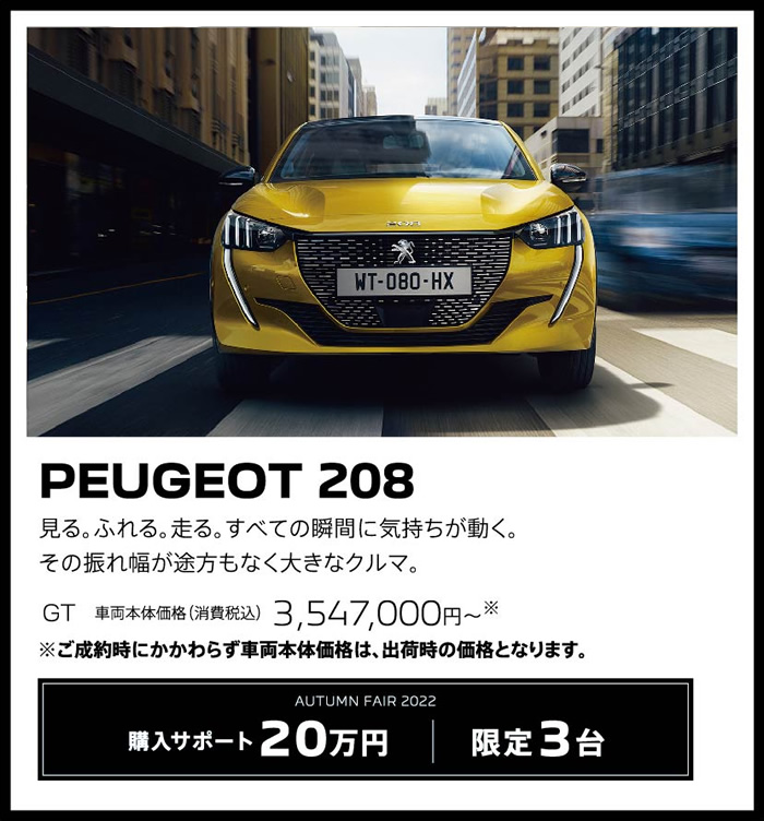 PEUGEOT 208 / 見る。ふれる。走る。すべての瞬間に気持ちが動く。その振れ幅が途方もなく大きなクルマ。 GT 車両本体価格（消費税込）3,404,000円～ | LE FESTIVAL D'AUTOMNE 2022 購入サポート15万円プラスSPECIAL OFFER