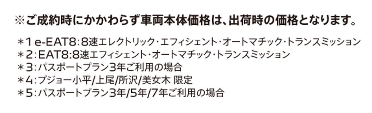 ご成約時にかかわらず車両本体価格は、出荷時の価格となります。＊1：EAT8:8速エフィシェント・オートマチック・トランスミッション＊2：パスポートプラン3年ご利用の場合 ＊3：プジョー小平/上尾/所沢/美女木 限定