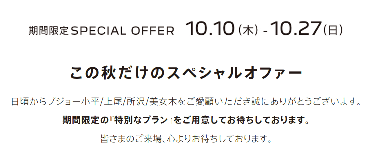 期間限定SPECIAL OFFER　10.7（月） - 10.27（日）この秋だけのスペシャルオファー 日頃からプジョー小平/上尾/所沢/美女木をご愛顧いただき誠にありがとうございます。期間限定の『特別なプラン』をご用意してお待ちしております。皆さまのご来場、心よりお待ちしております。