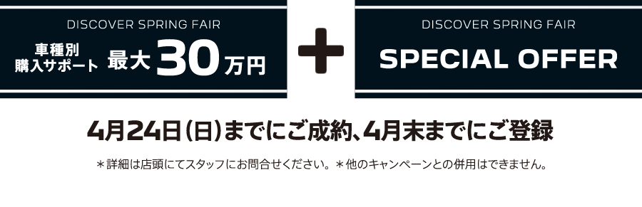 DISCOVER SPRING FAIR 車種別購入サポート最大30万円プラスSPECIAL OFFER / 4月24日（日）までにご成約、4月末までにご登録 ＊詳細は店頭にてスタッフにお問合せください。 ＊他のキャンペーンとの併用はできません。