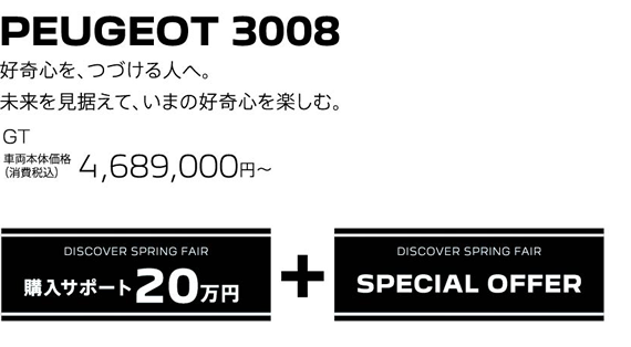 PEUGEOT 3008 / 好奇心を、つづける人へ。未来を見据えて、いまの好奇心を楽しむ。GT 車両本体価格（消費税込）4,689,000円～ | DISCOVER SPRING FAIR 購入サポート20万円プラスSPECIAL OFFER