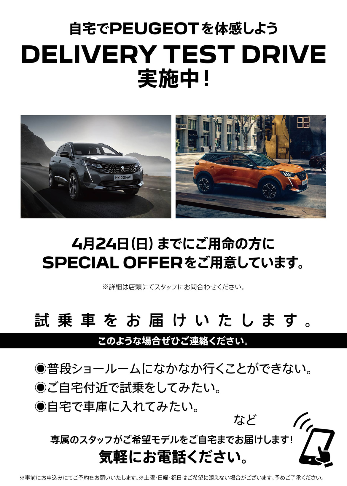 自宅でPEUGEOT を体感しよう DELIVERY TEST DRIVE 実施中！/ 4月24日（日）までにご用命の方にSPECIAL OFFERをご用意しています。※詳細は店頭にてスタッフにお問合わせください。 | このような場合ぜひご連絡ください。/ ●普段ショールームになかなか行くことができない。●ご自宅付近で試乗をしてみたい。●自宅で車庫に入れてみたい。など | 専属のスタッフがご希望モデルをご自宅までお届けします！ 気軽にお電話ください。※事前にお申込みにてご予約をお願いいたします。※土曜・日曜・祝日はご希望に添えない場合がございます。予めご了承ください。