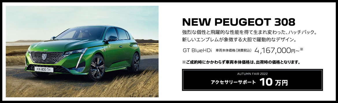 NEW PEUGEOT 308 / 強烈な個性と飛躍的な性能を得て生まれ変わった、ハッチバック。新しいエンブレムが象徴する大胆で躍動的なデザイン。GT BlueHDi 車両本体価格（消費税込）4,167,000円～ | アクセサリーサポート10 万円