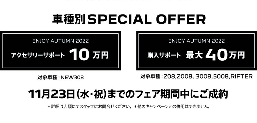 車種別SPECIAL OFFER アクセサリーサポート10万円 購入サポート最大40万円 11月23日（水・祝）までのフェア期間中にご成約 ＊詳細は店頭にてスタッフにお問合せください。＊他のキャンペーンとの併用はできません。