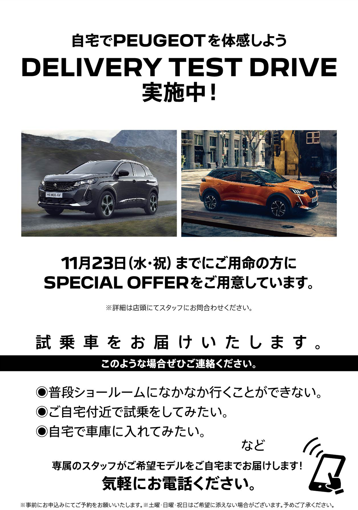 自宅でPEUGEOT を体感しよう DELIVERY TEST DRIVE 実施中！/ 11月23日（水・祝）までにご用命の方にSPECIAL OFFERをご用意しています。※詳細は店頭にてスタッフにお問合わせください。 | このような場合ぜひご連絡ください。/ ●普段ショールームになかなか行くことができない。●ご自宅付近で試乗をしてみたい。●自宅で車庫に入れてみたい。など | 専属のスタッフがご希望モデルをご自宅までお届けします！ 気軽にお電話ください。※事前にお申込みにてご予約をお願いいたします。※土曜・日曜・祝日はご希望に添えない場合がございます。予めご了承ください。