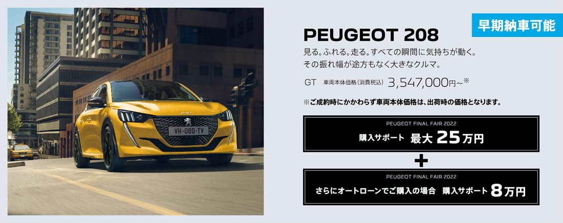 早期納車可能 PEUGEOT 208 / 見る。ふれる。走る。すべての瞬間に気持ちが動く。その振れ幅が途方もなく大きなクルマ。GT 車両本体価格（消費税込）3,547,000円～ | 購入サポート25万円