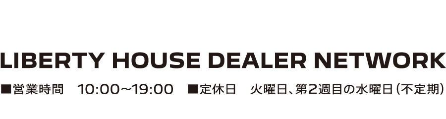 LIBERTY HOUSE DEALER NETWORK ■営業時間 10:00-19:00 ■定休日 火曜日、第2週目の水曜日（不定期）