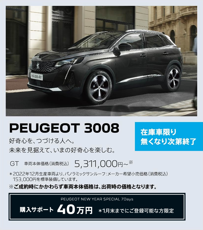 在庫車限り無くなり次第終了 PEUGEOT 3008 / 好奇心を、つづける人へ。未来を見据えて、いまの好奇心を楽しむ。 GT 車両本体価格（消費税込）5,158,000円～ | 購入サポート40万円 ＊1月末までにご登録可能な方限定