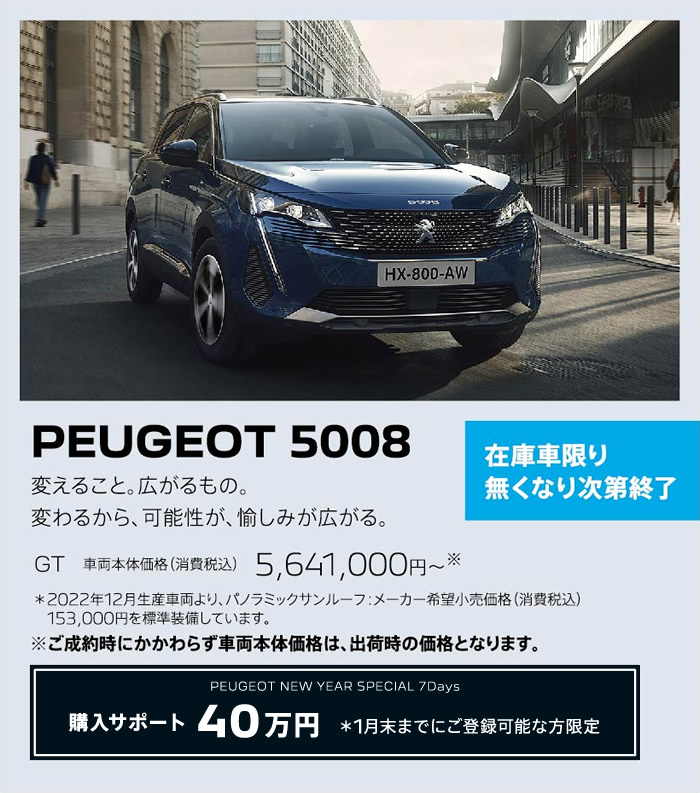 在庫車限り無くなり次第終了 PEUGEOT 5008 / 変えること。広がるもの。変わるから、可能性が、愉しみが広がる。 GT 車両本体価格（消費税込）5,641,,000円～ | 購入サポート40万円 ＊1月末までにご登録可能な方限定