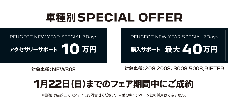 車種別SPECIAL OFFER / PEUGEOT NEW YEAR SPECIAL 7Days アクセサリーサポート10万円(対象車種：NEW308)/購入サポート 最大40万円(対象車種：208,2008、3008,5008,RIFTER) 1月22日（日）までのフェア期間中にご成約 ＊詳細は店頭にてスタッフにお問合せください。＊他のキャンペーンとの併用はできません。