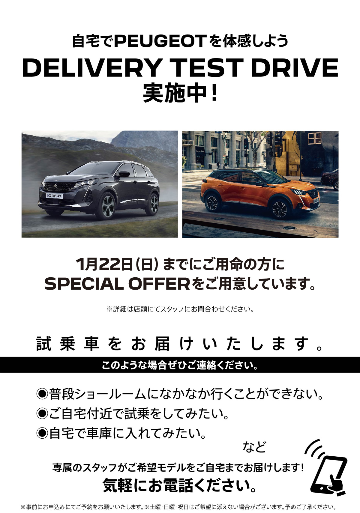 自宅でPEUGEOT を体感しよう DELIVERY TEST DRIVE 実施中！/ 1月22日（日）までにご用命の方にSPECIAL OFFERをご用意しています。※詳細は店頭にてスタッフにお問合わせください。 | このような場合ぜひご連絡ください。/ ●普段ショールームになかなか行くことができない。●ご自宅付近で試乗をしてみたい。●自宅で車庫に入れてみたい。など | 専属のスタッフがご希望モデルをご自宅までお届けします！ 気軽にお電話ください。※事前にお申込みにてご予約をお願いいたします。※土曜・日曜・祝日はご希望に添えない場合がございます。予めご了承ください。