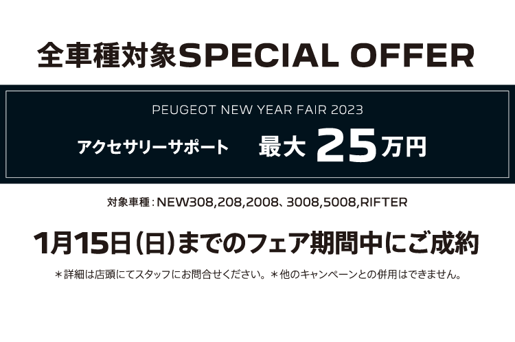 全車種対象SPECIAL OFFER / PEUGEOT NEW YEAR FAIR 2023 アクセサリーサポート最大25万円 1月15日（日）までのフェア期間中にご成約 ＊詳細は店頭にてスタッフにお問合せください。＊他のキャンペーンとの併用はできません。