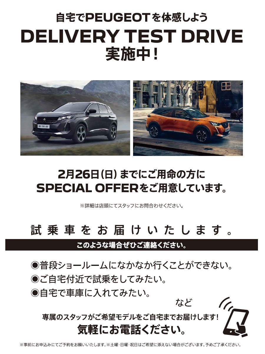 自宅でPEUGEOT を体感しよう DELIVERY TEST DRIVE 実施中！/ 2月19日（日）までにご用命の方にSPECIAL OFFERをご用意しています。※詳細は店頭にてスタッフにお問合わせください。 | このような場合ぜひご連絡ください。/ ●普段ショールームになかなか行くことができない。●ご自宅付近で試乗をしてみたい。●自宅で車庫に入れてみたい。など | 専属のスタッフがご希望モデルをご自宅までお届けします！ 気軽にお電話ください。※事前にお申込みにてご予約をお願いいたします。※土曜・日曜・祝日はご希望に添えない場合がございます。予めご了承ください。