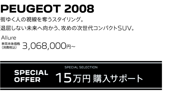 PEUGEOT 2008 / 街ゆく人の視線を奪うスタイリング。退屈しない未来へ向かう、攻めの次世代コンパクトSUV。 Allure 車両本体価格（消費税込）3,068,000～ | SPECIAL OFFER 15万円購入サポート