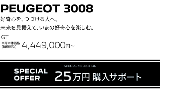 PEUGEOT 3008 / 好奇心を、つづける人へ。未来を見据えて、いまの好奇心を楽しむ。GT 車両本体価格（消費税込）4,449,000円～ | SPECIAL OFFER 25万円購入サポート