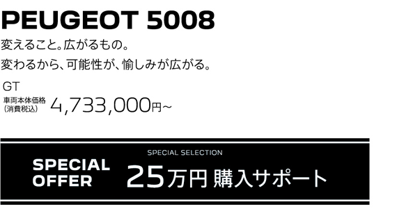 PEUGEOT 5008 / 変えること。広がるもの。変わるから、可能性が、愉しみが広がる。GT 車両本体価格（消費税込）4,733,000円～ | SPECIAL OFFER 25万円購入サポート