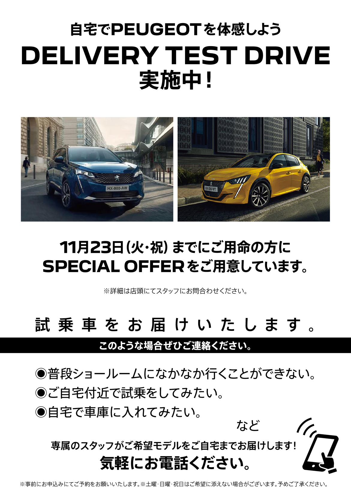 自宅でPEUGEOT を体感しよう DELIVERY TEST DRIVE 実施中！/ 11月23日（火・祝）までにご用命の方にSPECIAL OFFERをご用意しています。※詳細は店頭にてスタッフにお問合わせください。 | このような場合ぜひご連絡ください。/ ●普段ショールームになかなか行くことができない。●ご自宅付近で試乗をしてみたい。●自宅で車庫に入れてみたい。など | 専属のスタッフがご希望モデルをご自宅までお届けします！ 気軽にお電話ください。※事前にお申込みにてご予約をお願いいたします。※土曜・日曜・祝日はご希望に添えない場合がございます。予めご了承ください。