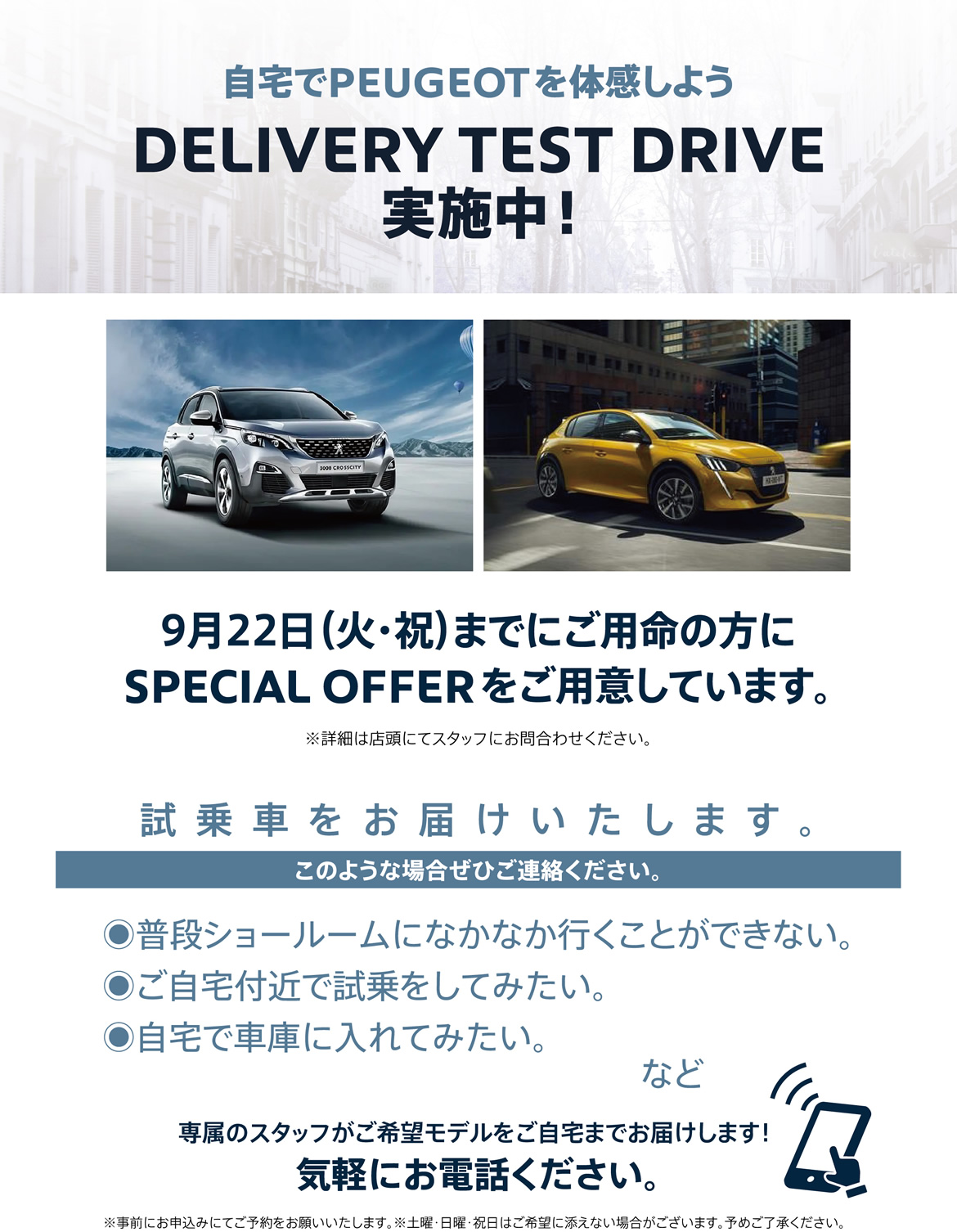 自宅でPEUGEOT を体感しよう DELIVERY TEST DRIVE実施中！| 9月25日（金）までにご用命の方にSPECIAL OFFERをご用意しています。※詳細は店頭にてスタッフにお問合わせください。試乗車をお届けいたします。 | このような場合ぜひご連絡ください。/ ●普段ショールームになかなか行くことができない。●ご自宅付近で試乗をしてみたい。●自宅で車庫に入れてみたい。など | 専属のスタッフがご希望モデルをご自宅までお届けします！ 気軽にお電話ください。※事前にお申込みにてご予約をお願いいたします。※土曜・日曜・祝日はご希望に添えない場合がございます。予めご了承ください。