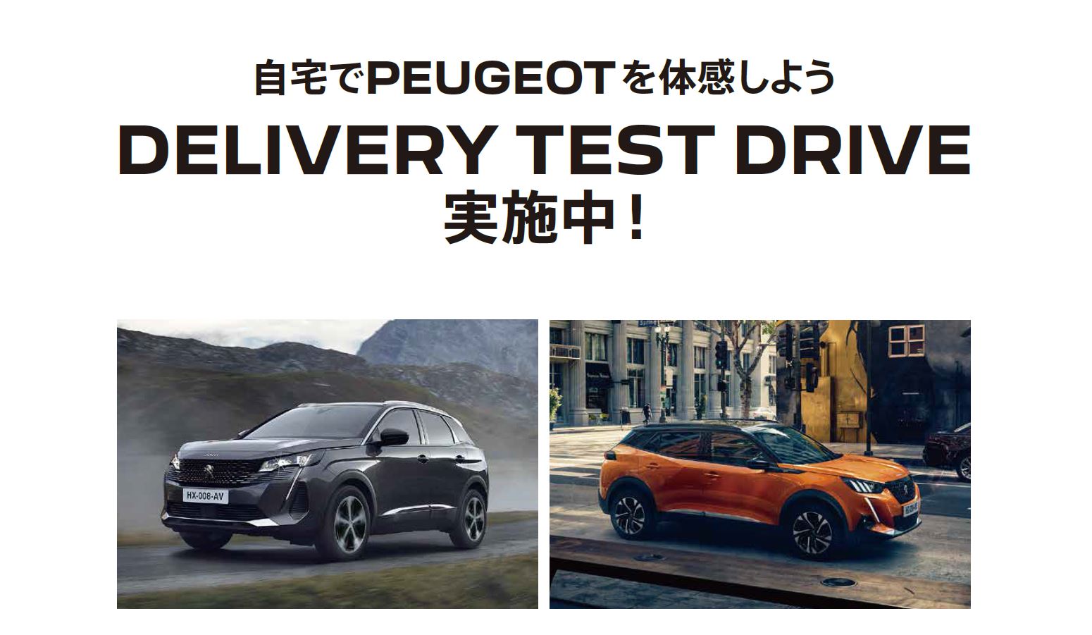 自宅でPEUGEOT を体感しよう DELIVERY TEST DRIVE 実施中！/ SPECIAL OFFERをご用意しています。※詳細は店頭にてスタッフにお問合わせください。 | このような場合ぜひご連絡ください。/ ●普段ショールームになかなか行くことができない。●ご自宅付近で試乗をしてみたい。●自宅で車庫に入れてみたい。など | 専属のスタッフがご希望モデルをご自宅までお届けします！ 気軽にお電話ください。※事前にお申込みにてご予約をお願いいたします。※土曜・日曜・祝日はご希望に添えない場合がございます。予めご了承ください。