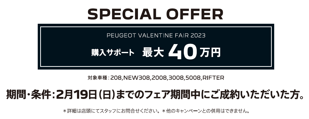 全車種対象SPECIAL OFFER / PEUGEOT VALENTINE  2023 アクセサリーサポート最大25万円 2月16日（日）までのフェア期間中にご成約 ＊詳細は店頭にてスタッフにお問合せください。＊他のキャンペーンとの併用はできません。